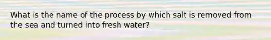 What is the name of the process by which salt is removed from the sea and turned into fresh water?