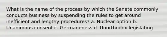 What is the name of the process by which the Senate commonly conducts business by suspending the rules to get around inefficient and lengthy procedures? a. Nuclear option b. Unanimous consent c. Germaneness d. Unorthodox legislating