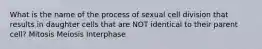 What is the name of the process of sexual cell division that results in daughter cells that are NOT identical to their parent cell? Mitosis Meiosis Interphase