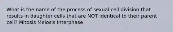 What is the name of the process of sexual cell division that results in daughter cells that are NOT identical to their parent cell? Mitosis Meiosis Interphase