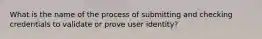 What is the name of the process of submitting and checking credentials to validate or prove user identity?