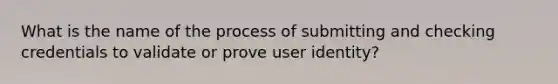 What is the name of the process of submitting and checking credentials to validate or prove user identity?