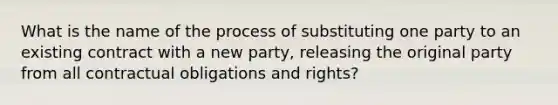 What is the name of the process of substituting one party to an existing contract with a new party, releasing the original party from all contractual obligations and rights?