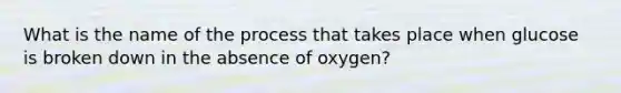 What is the name of the process that takes place when glucose is broken down in the absence of oxygen?