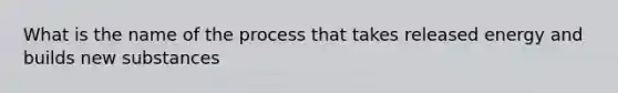 What is the name of the process that takes released energy and builds new substances