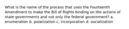 What is the name of the process that uses the Fourteenth Amendment to make the Bill of Rights binding on the actions of state governments and not only the federal government? a. enumeration b. polarization c. incorporation d. socialization