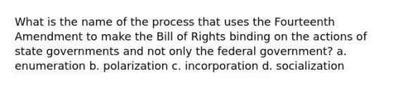 What is the name of the process that uses the Fourteenth Amendment to make the Bill of Rights binding on the actions of state governments and not only the federal government? a. enumeration b. polarization c. incorporation d. socialization