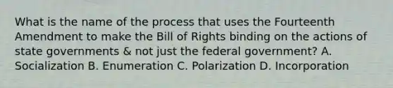 What is the name of the process that uses the Fourteenth Amendment to make the Bill of Rights binding on the actions of state governments & not just the federal government? A. Socialization B. Enumeration C. Polarization D. Incorporation