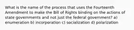 What is the name of the process that uses the Fourteenth Amendment to make the Bill of Rights binding on the actions of state governments and not just the federal government? a) enumeration b) incorporation c) socialization d) polarization