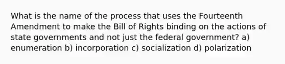 What is the name of the process that uses the Fourteenth Amendment to make the Bill of Rights binding on the actions of state governments and not just the federal government? a) enumeration b) incorporation c) socialization d) polarization