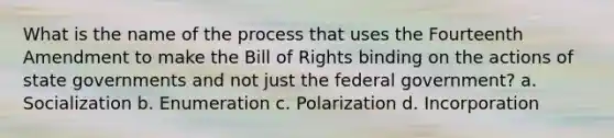 What is the name of the process that uses the Fourteenth Amendment to make the Bill of Rights binding on the actions of state governments and not just the federal government? a. Socialization b. Enumeration c. Polarization d. Incorporation