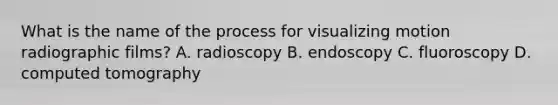 What is the name of the process for visualizing motion radiographic films? A. radioscopy B. endoscopy C. fluoroscopy D. computed tomography