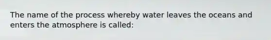 The name of the process whereby water leaves the oceans and enters the atmosphere is called: