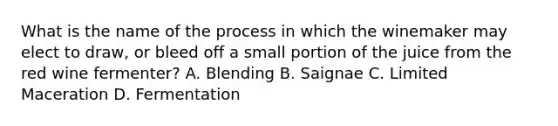 What is the name of the process in which the winemaker may elect to draw, or bleed off a small portion of the juice from the red wine fermenter? A. Blending B. Saignae C. Limited Maceration D. Fermentation