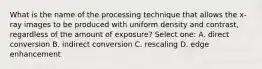 What is the name of the processing technique that allows the x-ray images to be produced with uniform density and contrast, regardless of the amount of exposure? Select one: A. direct conversion B. indirect conversion C. rescaling D. edge enhancement