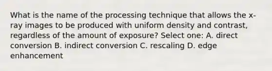 What is the name of the processing technique that allows the x-ray images to be produced with uniform density and contrast, regardless of the amount of exposure? Select one: A. direct conversion B. indirect conversion C. rescaling D. edge enhancement