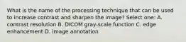 What is the name of the processing technique that can be used to increase contrast and sharpen the image? Select one: A. contrast resolution B. DICOM gray-scale function C. edge enhancement D. image annotation