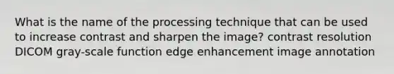 What is the name of the processing technique that can be used to increase contrast and sharpen the image? contrast resolution DICOM gray-scale function edge enhancement image annotation