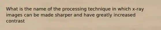 What is the name of the processing technique in which x-ray images can be made sharper and have greatly increased contrast