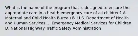 What is the name of the program that is designed to ensure the appropriate care in a health emergency care of all​ children? A. Maternal and Child Health Bureau B. U.S. Department of Health and Human Services C. Emergency Medical Services for Children D. National Highway Traffic Safety Administration