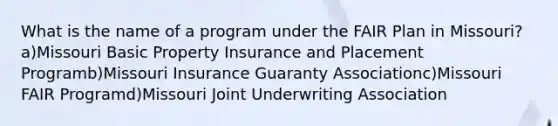 What is the name of a program under the FAIR Plan in Missouri? a)Missouri Basic Property Insurance and Placement Programb)Missouri Insurance Guaranty Associationc)Missouri FAIR Programd)Missouri Joint Underwriting Association