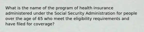 What is the name of the program of health insurance administered under the Social Security Administration for people over the age of 65 who meet the eligibility requirements and have filed for coverage?