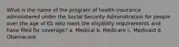 What is the name of the program of health insurance administered under the Social Security Administration for people over the age of 65 who meet the eligibility requirements and have filed for coverage? a. Medical b. Medicare c. Medicaid d. Obamacare