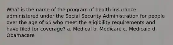 What is the name of the program of health insurance administered under the Social Security Administration for people over the age of 65 who meet the eligibility requirements and have filed for coverage? a. Medical b. Medicare c. Medicaid d. Obamacare