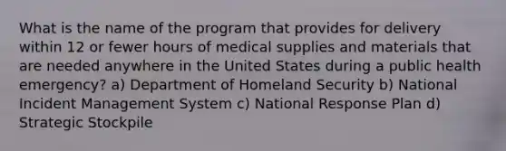 What is the name of the program that provides for delivery within 12 or fewer hours of medical supplies and materials that are needed anywhere in the United States during a public health emergency? a) Department of Homeland Security b) National Incident Management System c) National Response Plan d) Strategic Stockpile