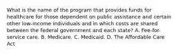 What is the name of the program that provides funds for healthcare for those dependent on public assistance and certain other low-income individuals and in which costs are shared between the federal government and each state? A. Fee-for-service care. B. Medicare. C. Medicaid. D. The Affordable Care Act