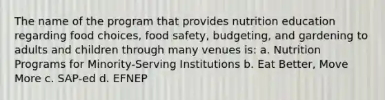 The name of the program that provides nutrition education regarding food choices, food safety, budgeting, and gardening to adults and children through many venues is: a. Nutrition Programs for Minority-Serving Institutions b. Eat Better, Move More c. SAP-ed d. EFNEP