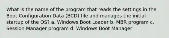 What is the name of the program that reads the settings in the Boot Configuration Data (BCD) file and manages the initial startup of the OS? a. Windows Boot Loader b. MBR program c. Session Manager program d. Windows Boot Manager