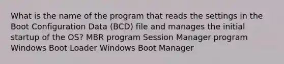 What is the name of the program that reads the settings in the Boot Configuration Data (BCD) file and manages the initial startup of the OS? MBR program Session Manager program Windows Boot Loader Windows Boot Manager