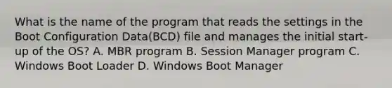 What is the name of the program that reads the settings in the Boot Configuration Data(BCD) file and manages the initial start-up of the OS? A. MBR program B. Session Manager program C. Windows Boot Loader D. Windows Boot Manager