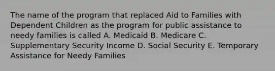 The name of the program that replaced Aid to Families with Dependent Children as the program for public assistance to needy families is called A. Medicaid B. Medicare C. Supplementary Security Income D. Social Security E. Temporary Assistance for Needy Families