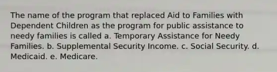 The name of the program that replaced Aid to Families with Dependent Children as the program for public assistance to needy families is called a. Temporary Assistance for Needy Families. b. Supplemental Security Income. c. Social Security. d. Medicaid. e. Medicare.