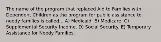 The name of the program that replaced Aid to Families with Dependent Children as the program for public assistance to needy families is called... A) Medicaid. B) Medicare. C) Supplemental Security Income. D) Social Security. E) Temporary Assistance for Needy Families.