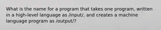 What is the name for a program that takes one program, written in a high-level language as /input/, and creates a machine language program as /output/?