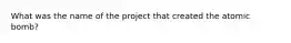 What was the name of the project that created the atomic bomb?