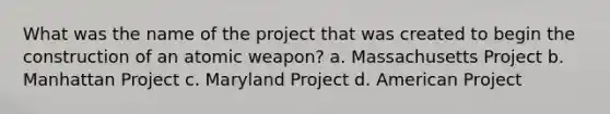 What was the name of the project that was created to begin the construction of an atomic weapon? a. Massachusetts Project b. Manhattan Project c. Maryland Project d. American Project