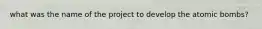 what was the name of the project to develop the atomic bombs?