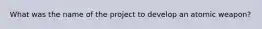 What was the name of the project to develop an atomic weapon?