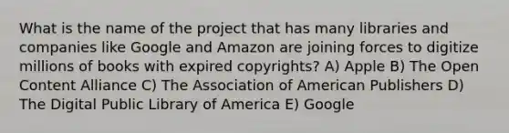 What is the name of the project that has many libraries and companies like Google and Amazon are joining forces to digitize millions of books with expired copyrights? A) Apple B) The Open Content Alliance C) The Association of American Publishers D) The Digital Public Library of America E) Google