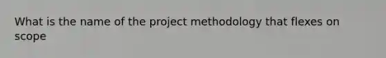 What is the name of the project methodology that flexes on scope