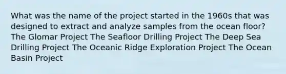 What was the name of the project started in the 1960s that was designed to extract and analyze samples from the ocean floor? The Glomar Project The Seafloor Drilling Project The Deep Sea Drilling Project The Oceanic Ridge Exploration Project The Ocean Basin Project