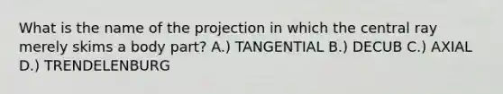 What is the name of the projection in which the central ray merely skims a body part? A.) TANGENTIAL B.) DECUB C.) AXIAL D.) TRENDELENBURG