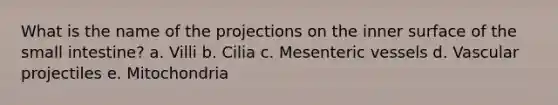 What is the name of the projections on the inner surface of the small intestine? a. Villi b. Cilia c. Mesenteric vessels d. Vascular projectiles e. Mitochondria