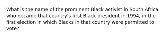 What is the name of the prominent Black activist in South Africa who became that country's first Black president in 1994, in the first election in which Blacks in that country were permitted to vote?