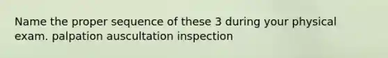 Name the proper sequence of these 3 during your physical exam. palpation auscultation inspection