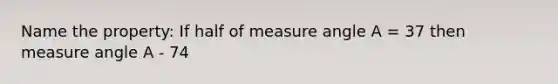 Name the property: If half of measure angle A = 37 then measure angle A - 74